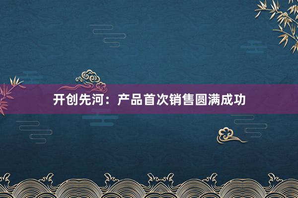 开创先河：产品首次销售圆满成功