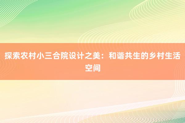 探索农村小三合院设计之美：和谐共生的乡村生活空间