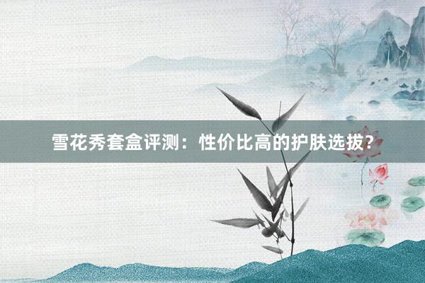 雪花秀套盒评测：性价比高的护肤选拔？